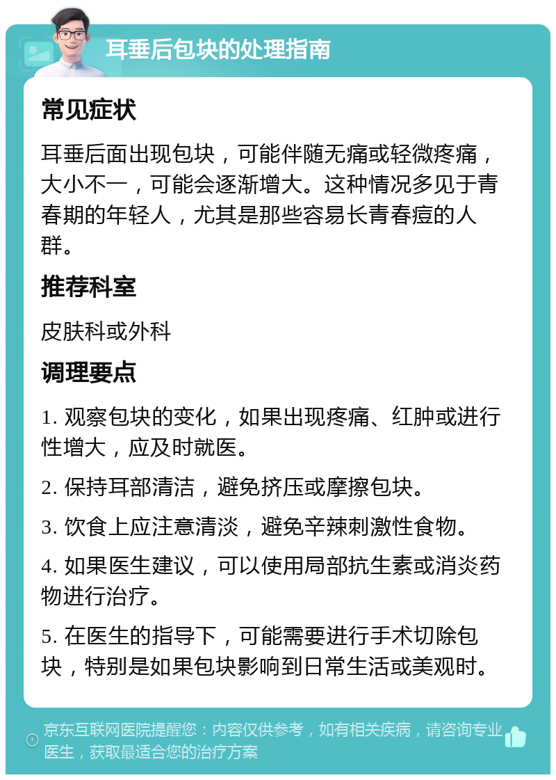 耳垂后包块的处理指南 常见症状 耳垂后面出现包块，可能伴随无痛或轻微疼痛，大小不一，可能会逐渐增大。这种情况多见于青春期的年轻人，尤其是那些容易长青春痘的人群。 推荐科室 皮肤科或外科 调理要点 1. 观察包块的变化，如果出现疼痛、红肿或进行性增大，应及时就医。 2. 保持耳部清洁，避免挤压或摩擦包块。 3. 饮食上应注意清淡，避免辛辣刺激性食物。 4. 如果医生建议，可以使用局部抗生素或消炎药物进行治疗。 5. 在医生的指导下，可能需要进行手术切除包块，特别是如果包块影响到日常生活或美观时。