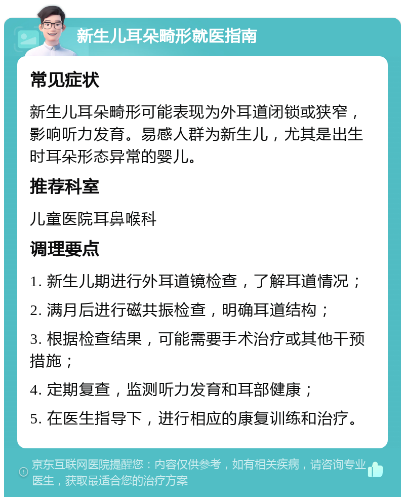 新生儿耳朵畸形就医指南 常见症状 新生儿耳朵畸形可能表现为外耳道闭锁或狭窄，影响听力发育。易感人群为新生儿，尤其是出生时耳朵形态异常的婴儿。 推荐科室 儿童医院耳鼻喉科 调理要点 1. 新生儿期进行外耳道镜检查，了解耳道情况； 2. 满月后进行磁共振检查，明确耳道结构； 3. 根据检查结果，可能需要手术治疗或其他干预措施； 4. 定期复查，监测听力发育和耳部健康； 5. 在医生指导下，进行相应的康复训练和治疗。