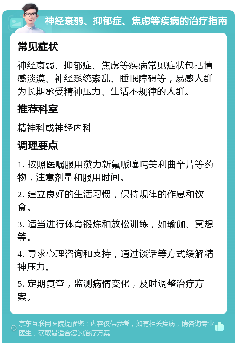 神经衰弱、抑郁症、焦虑等疾病的治疗指南 常见症状 神经衰弱、抑郁症、焦虑等疾病常见症状包括情感淡漠、神经系统紊乱、睡眠障碍等，易感人群为长期承受精神压力、生活不规律的人群。 推荐科室 精神科或神经内科 调理要点 1. 按照医嘱服用黛力新氟哌噻吨美利曲辛片等药物，注意剂量和服用时间。 2. 建立良好的生活习惯，保持规律的作息和饮食。 3. 适当进行体育锻炼和放松训练，如瑜伽、冥想等。 4. 寻求心理咨询和支持，通过谈话等方式缓解精神压力。 5. 定期复查，监测病情变化，及时调整治疗方案。