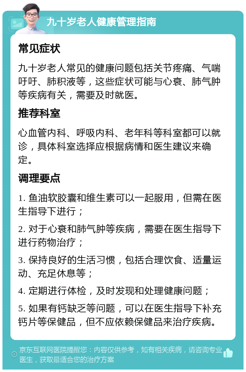 九十岁老人健康管理指南 常见症状 九十岁老人常见的健康问题包括关节疼痛、气喘吁吁、肺积液等，这些症状可能与心衰、肺气肿等疾病有关，需要及时就医。 推荐科室 心血管内科、呼吸内科、老年科等科室都可以就诊，具体科室选择应根据病情和医生建议来确定。 调理要点 1. 鱼油软胶囊和维生素可以一起服用，但需在医生指导下进行； 2. 对于心衰和肺气肿等疾病，需要在医生指导下进行药物治疗； 3. 保持良好的生活习惯，包括合理饮食、适量运动、充足休息等； 4. 定期进行体检，及时发现和处理健康问题； 5. 如果有钙缺乏等问题，可以在医生指导下补充钙片等保健品，但不应依赖保健品来治疗疾病。