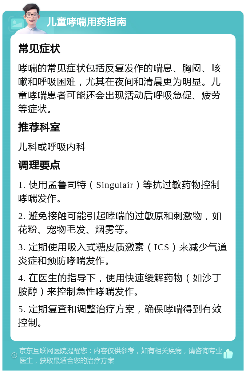 儿童哮喘用药指南 常见症状 哮喘的常见症状包括反复发作的喘息、胸闷、咳嗽和呼吸困难，尤其在夜间和清晨更为明显。儿童哮喘患者可能还会出现活动后呼吸急促、疲劳等症状。 推荐科室 儿科或呼吸内科 调理要点 1. 使用孟鲁司特（Singulair）等抗过敏药物控制哮喘发作。 2. 避免接触可能引起哮喘的过敏原和刺激物，如花粉、宠物毛发、烟雾等。 3. 定期使用吸入式糖皮质激素（ICS）来减少气道炎症和预防哮喘发作。 4. 在医生的指导下，使用快速缓解药物（如沙丁胺醇）来控制急性哮喘发作。 5. 定期复查和调整治疗方案，确保哮喘得到有效控制。