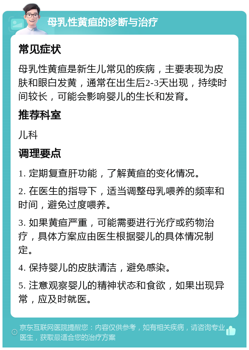 母乳性黄疸的诊断与治疗 常见症状 母乳性黄疸是新生儿常见的疾病，主要表现为皮肤和眼白发黄，通常在出生后2-3天出现，持续时间较长，可能会影响婴儿的生长和发育。 推荐科室 儿科 调理要点 1. 定期复查肝功能，了解黄疸的变化情况。 2. 在医生的指导下，适当调整母乳喂养的频率和时间，避免过度喂养。 3. 如果黄疸严重，可能需要进行光疗或药物治疗，具体方案应由医生根据婴儿的具体情况制定。 4. 保持婴儿的皮肤清洁，避免感染。 5. 注意观察婴儿的精神状态和食欲，如果出现异常，应及时就医。