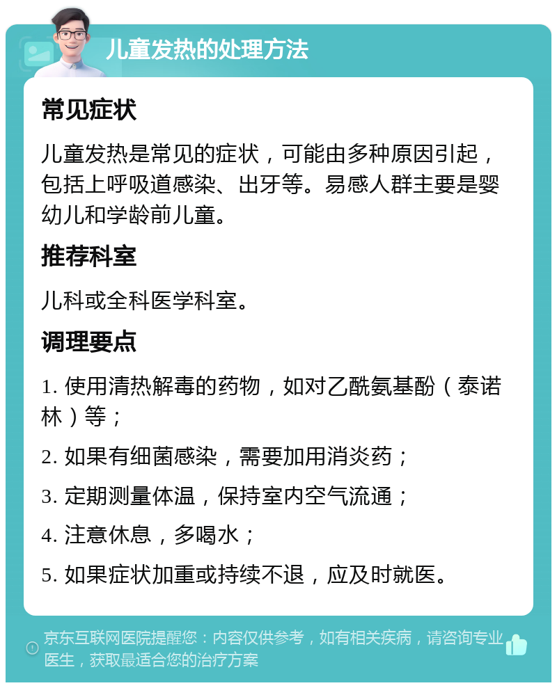 儿童发热的处理方法 常见症状 儿童发热是常见的症状，可能由多种原因引起，包括上呼吸道感染、出牙等。易感人群主要是婴幼儿和学龄前儿童。 推荐科室 儿科或全科医学科室。 调理要点 1. 使用清热解毒的药物，如对乙酰氨基酚（泰诺林）等； 2. 如果有细菌感染，需要加用消炎药； 3. 定期测量体温，保持室内空气流通； 4. 注意休息，多喝水； 5. 如果症状加重或持续不退，应及时就医。