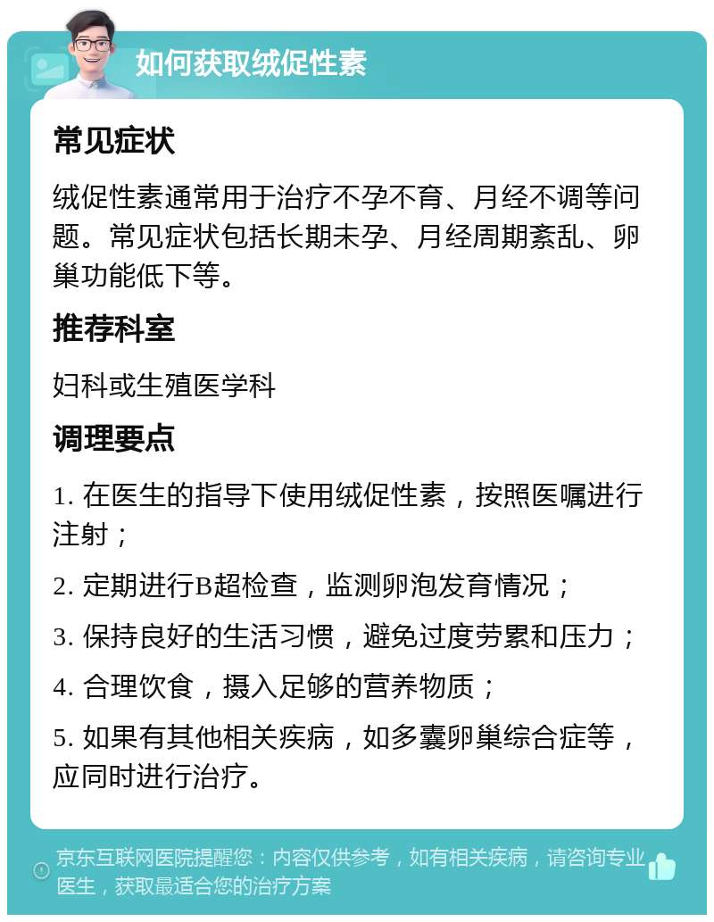 如何获取绒促性素 常见症状 绒促性素通常用于治疗不孕不育、月经不调等问题。常见症状包括长期未孕、月经周期紊乱、卵巢功能低下等。 推荐科室 妇科或生殖医学科 调理要点 1. 在医生的指导下使用绒促性素，按照医嘱进行注射； 2. 定期进行B超检查，监测卵泡发育情况； 3. 保持良好的生活习惯，避免过度劳累和压力； 4. 合理饮食，摄入足够的营养物质； 5. 如果有其他相关疾病，如多囊卵巢综合症等，应同时进行治疗。