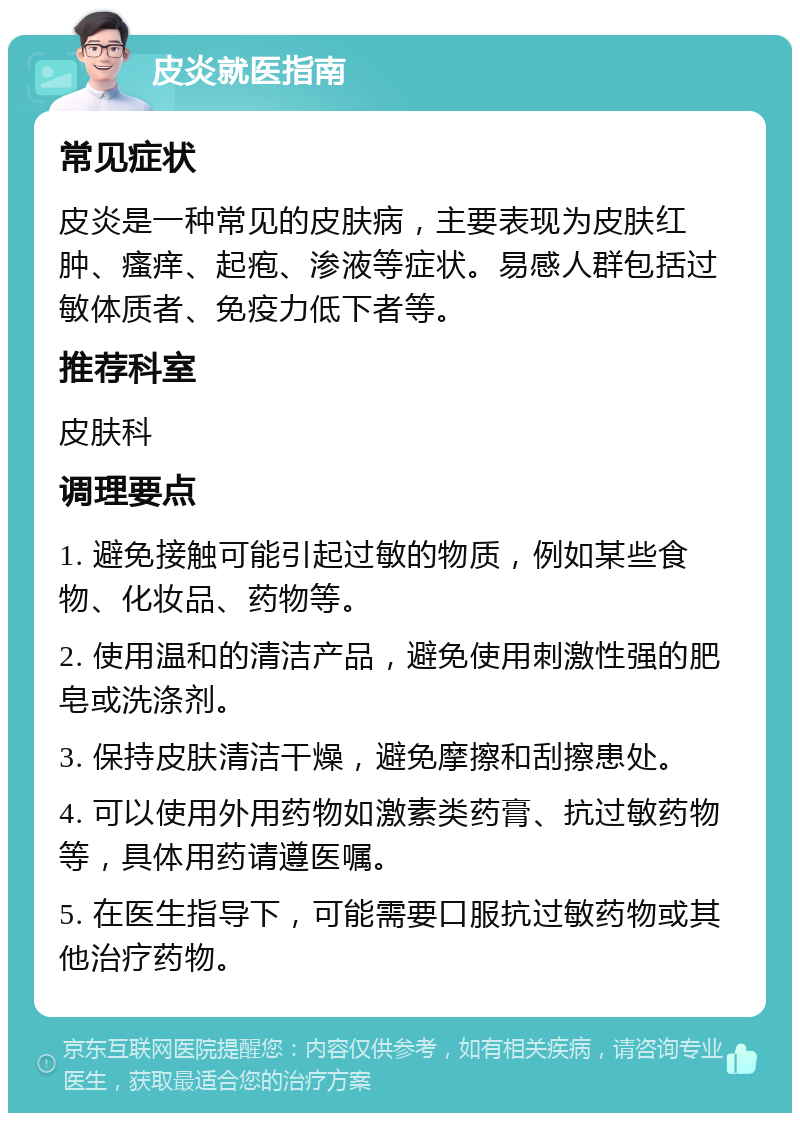 皮炎就医指南 常见症状 皮炎是一种常见的皮肤病，主要表现为皮肤红肿、瘙痒、起疱、渗液等症状。易感人群包括过敏体质者、免疫力低下者等。 推荐科室 皮肤科 调理要点 1. 避免接触可能引起过敏的物质，例如某些食物、化妆品、药物等。 2. 使用温和的清洁产品，避免使用刺激性强的肥皂或洗涤剂。 3. 保持皮肤清洁干燥，避免摩擦和刮擦患处。 4. 可以使用外用药物如激素类药膏、抗过敏药物等，具体用药请遵医嘱。 5. 在医生指导下，可能需要口服抗过敏药物或其他治疗药物。