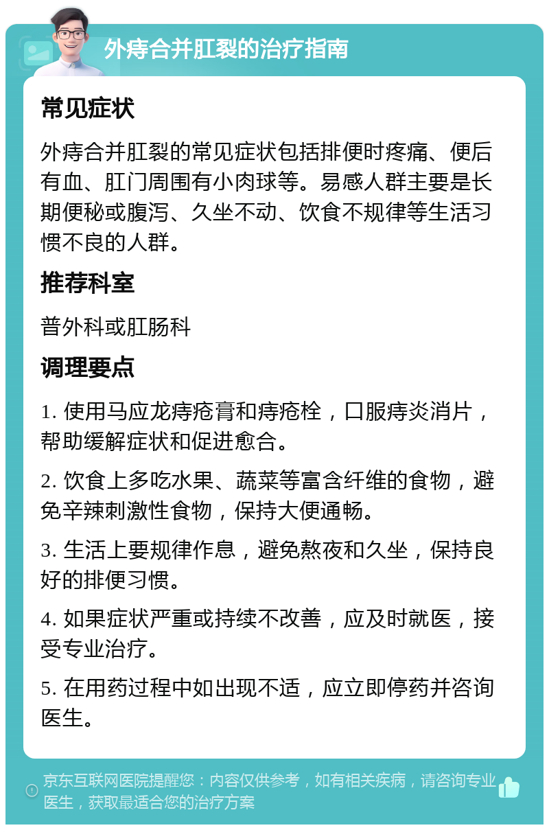 外痔合并肛裂的治疗指南 常见症状 外痔合并肛裂的常见症状包括排便时疼痛、便后有血、肛门周围有小肉球等。易感人群主要是长期便秘或腹泻、久坐不动、饮食不规律等生活习惯不良的人群。 推荐科室 普外科或肛肠科 调理要点 1. 使用马应龙痔疮膏和痔疮栓，口服痔炎消片，帮助缓解症状和促进愈合。 2. 饮食上多吃水果、蔬菜等富含纤维的食物，避免辛辣刺激性食物，保持大便通畅。 3. 生活上要规律作息，避免熬夜和久坐，保持良好的排便习惯。 4. 如果症状严重或持续不改善，应及时就医，接受专业治疗。 5. 在用药过程中如出现不适，应立即停药并咨询医生。