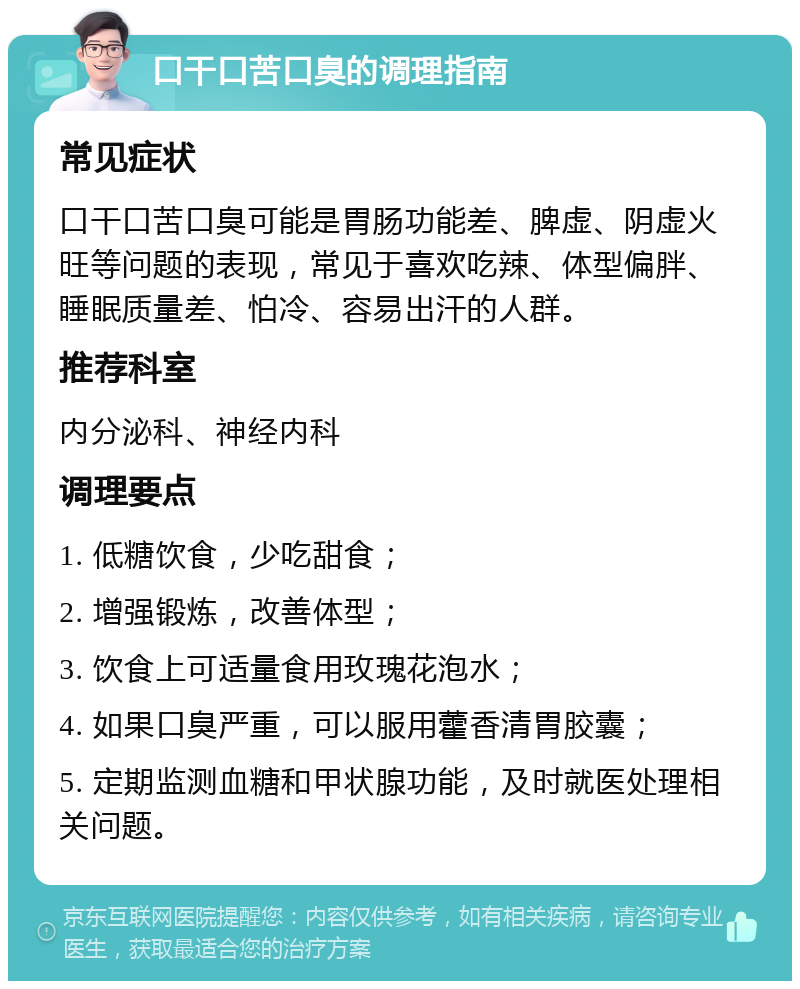 口干口苦口臭的调理指南 常见症状 口干口苦口臭可能是胃肠功能差、脾虚、阴虚火旺等问题的表现，常见于喜欢吃辣、体型偏胖、睡眠质量差、怕冷、容易出汗的人群。 推荐科室 内分泌科、神经内科 调理要点 1. 低糖饮食，少吃甜食； 2. 增强锻炼，改善体型； 3. 饮食上可适量食用玫瑰花泡水； 4. 如果口臭严重，可以服用藿香清胃胶囊； 5. 定期监测血糖和甲状腺功能，及时就医处理相关问题。