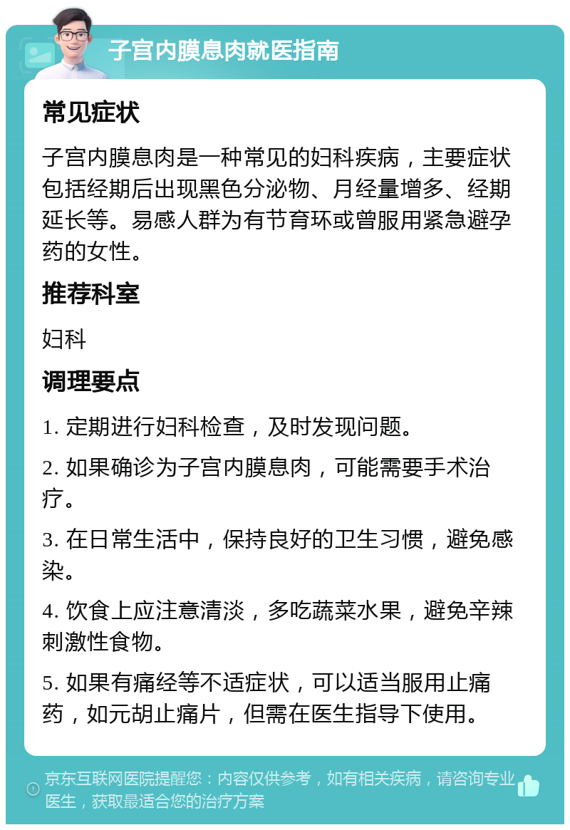 子宫内膜息肉就医指南 常见症状 子宫内膜息肉是一种常见的妇科疾病，主要症状包括经期后出现黑色分泌物、月经量增多、经期延长等。易感人群为有节育环或曾服用紧急避孕药的女性。 推荐科室 妇科 调理要点 1. 定期进行妇科检查，及时发现问题。 2. 如果确诊为子宫内膜息肉，可能需要手术治疗。 3. 在日常生活中，保持良好的卫生习惯，避免感染。 4. 饮食上应注意清淡，多吃蔬菜水果，避免辛辣刺激性食物。 5. 如果有痛经等不适症状，可以适当服用止痛药，如元胡止痛片，但需在医生指导下使用。