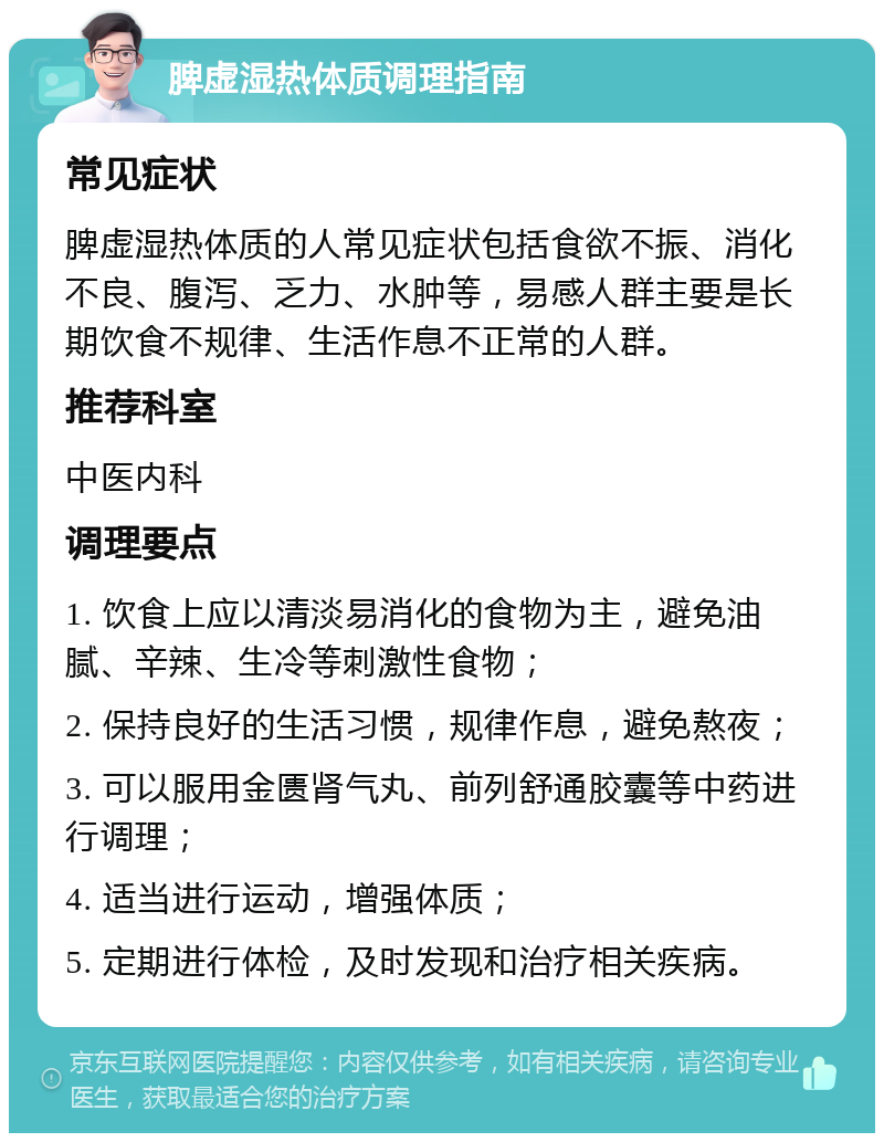 脾虚湿热体质调理指南 常见症状 脾虚湿热体质的人常见症状包括食欲不振、消化不良、腹泻、乏力、水肿等，易感人群主要是长期饮食不规律、生活作息不正常的人群。 推荐科室 中医内科 调理要点 1. 饮食上应以清淡易消化的食物为主，避免油腻、辛辣、生冷等刺激性食物； 2. 保持良好的生活习惯，规律作息，避免熬夜； 3. 可以服用金匮肾气丸、前列舒通胶囊等中药进行调理； 4. 适当进行运动，增强体质； 5. 定期进行体检，及时发现和治疗相关疾病。