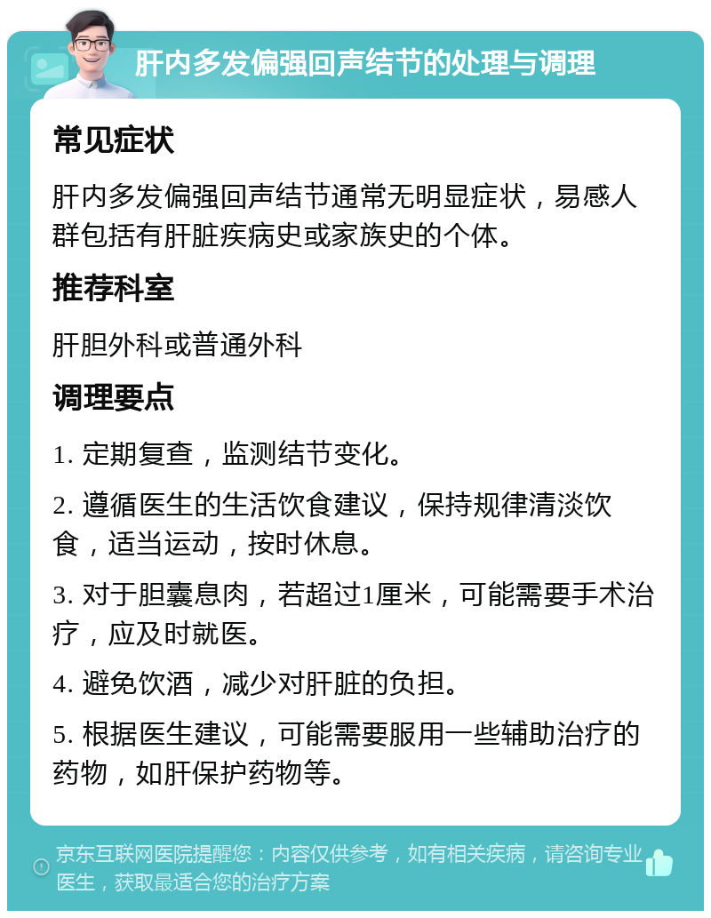 肝内多发偏强回声结节的处理与调理 常见症状 肝内多发偏强回声结节通常无明显症状，易感人群包括有肝脏疾病史或家族史的个体。 推荐科室 肝胆外科或普通外科 调理要点 1. 定期复查，监测结节变化。 2. 遵循医生的生活饮食建议，保持规律清淡饮食，适当运动，按时休息。 3. 对于胆囊息肉，若超过1厘米，可能需要手术治疗，应及时就医。 4. 避免饮酒，减少对肝脏的负担。 5. 根据医生建议，可能需要服用一些辅助治疗的药物，如肝保护药物等。