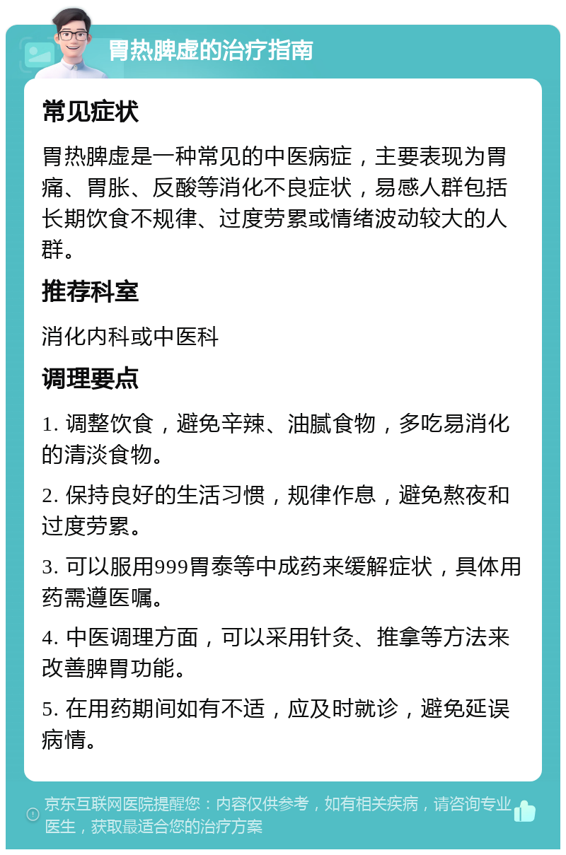 胃热脾虚的治疗指南 常见症状 胃热脾虚是一种常见的中医病症，主要表现为胃痛、胃胀、反酸等消化不良症状，易感人群包括长期饮食不规律、过度劳累或情绪波动较大的人群。 推荐科室 消化内科或中医科 调理要点 1. 调整饮食，避免辛辣、油腻食物，多吃易消化的清淡食物。 2. 保持良好的生活习惯，规律作息，避免熬夜和过度劳累。 3. 可以服用999胃泰等中成药来缓解症状，具体用药需遵医嘱。 4. 中医调理方面，可以采用针灸、推拿等方法来改善脾胃功能。 5. 在用药期间如有不适，应及时就诊，避免延误病情。