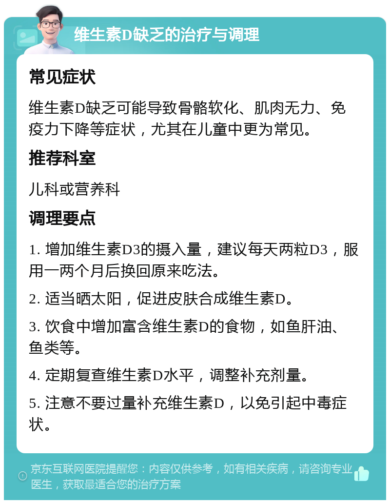 维生素D缺乏的治疗与调理 常见症状 维生素D缺乏可能导致骨骼软化、肌肉无力、免疫力下降等症状，尤其在儿童中更为常见。 推荐科室 儿科或营养科 调理要点 1. 增加维生素D3的摄入量，建议每天两粒D3，服用一两个月后换回原来吃法。 2. 适当晒太阳，促进皮肤合成维生素D。 3. 饮食中增加富含维生素D的食物，如鱼肝油、鱼类等。 4. 定期复查维生素D水平，调整补充剂量。 5. 注意不要过量补充维生素D，以免引起中毒症状。