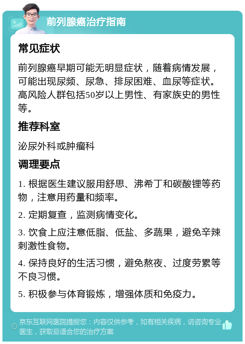 前列腺癌治疗指南 常见症状 前列腺癌早期可能无明显症状，随着病情发展，可能出现尿频、尿急、排尿困难、血尿等症状。高风险人群包括50岁以上男性、有家族史的男性等。 推荐科室 泌尿外科或肿瘤科 调理要点 1. 根据医生建议服用舒思、沸希丁和碳酸锂等药物，注意用药量和频率。 2. 定期复查，监测病情变化。 3. 饮食上应注意低脂、低盐、多蔬果，避免辛辣刺激性食物。 4. 保持良好的生活习惯，避免熬夜、过度劳累等不良习惯。 5. 积极参与体育锻炼，增强体质和免疫力。