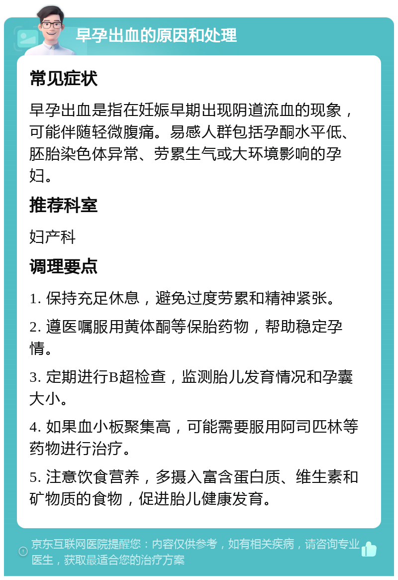 早孕出血的原因和处理 常见症状 早孕出血是指在妊娠早期出现阴道流血的现象，可能伴随轻微腹痛。易感人群包括孕酮水平低、胚胎染色体异常、劳累生气或大环境影响的孕妇。 推荐科室 妇产科 调理要点 1. 保持充足休息，避免过度劳累和精神紧张。 2. 遵医嘱服用黄体酮等保胎药物，帮助稳定孕情。 3. 定期进行B超检查，监测胎儿发育情况和孕囊大小。 4. 如果血小板聚集高，可能需要服用阿司匹林等药物进行治疗。 5. 注意饮食营养，多摄入富含蛋白质、维生素和矿物质的食物，促进胎儿健康发育。