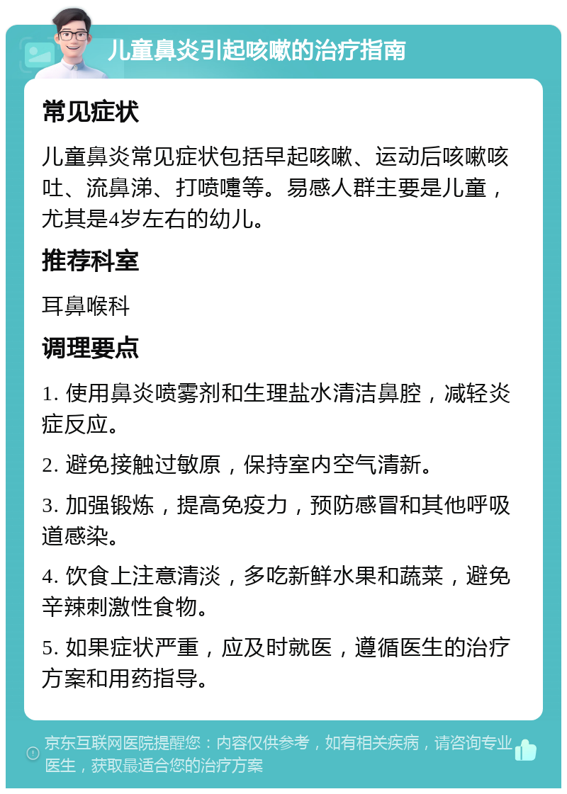 儿童鼻炎引起咳嗽的治疗指南 常见症状 儿童鼻炎常见症状包括早起咳嗽、运动后咳嗽咳吐、流鼻涕、打喷嚏等。易感人群主要是儿童，尤其是4岁左右的幼儿。 推荐科室 耳鼻喉科 调理要点 1. 使用鼻炎喷雾剂和生理盐水清洁鼻腔，减轻炎症反应。 2. 避免接触过敏原，保持室内空气清新。 3. 加强锻炼，提高免疫力，预防感冒和其他呼吸道感染。 4. 饮食上注意清淡，多吃新鲜水果和蔬菜，避免辛辣刺激性食物。 5. 如果症状严重，应及时就医，遵循医生的治疗方案和用药指导。