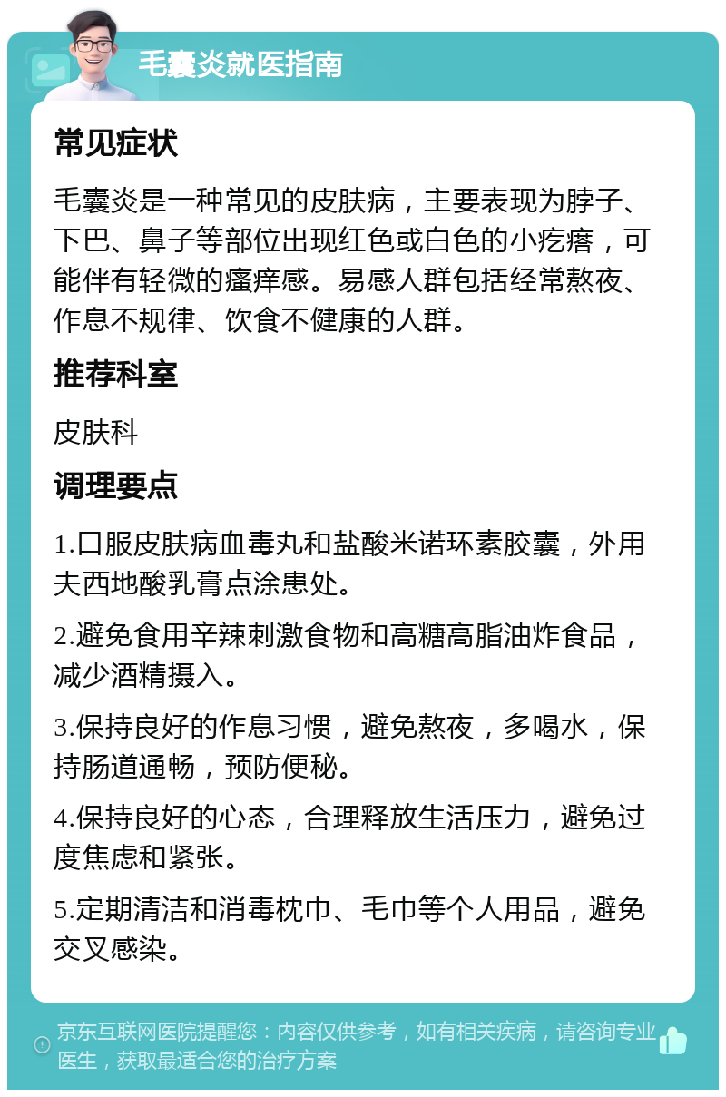 毛囊炎就医指南 常见症状 毛囊炎是一种常见的皮肤病，主要表现为脖子、下巴、鼻子等部位出现红色或白色的小疙瘩，可能伴有轻微的瘙痒感。易感人群包括经常熬夜、作息不规律、饮食不健康的人群。 推荐科室 皮肤科 调理要点 1.口服皮肤病血毒丸和盐酸米诺环素胶囊，外用夫西地酸乳膏点涂患处。 2.避免食用辛辣刺激食物和高糖高脂油炸食品，减少酒精摄入。 3.保持良好的作息习惯，避免熬夜，多喝水，保持肠道通畅，预防便秘。 4.保持良好的心态，合理释放生活压力，避免过度焦虑和紧张。 5.定期清洁和消毒枕巾、毛巾等个人用品，避免交叉感染。