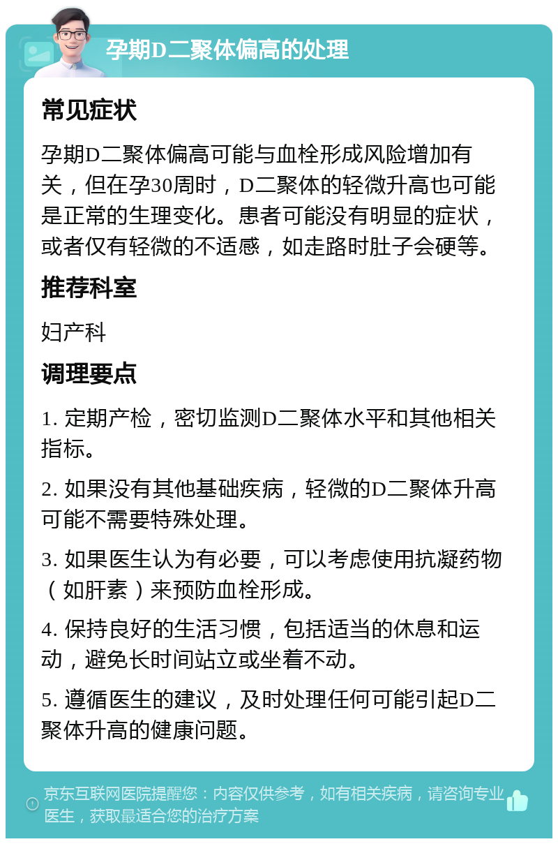 孕期D二聚体偏高的处理 常见症状 孕期D二聚体偏高可能与血栓形成风险增加有关，但在孕30周时，D二聚体的轻微升高也可能是正常的生理变化。患者可能没有明显的症状，或者仅有轻微的不适感，如走路时肚子会硬等。 推荐科室 妇产科 调理要点 1. 定期产检，密切监测D二聚体水平和其他相关指标。 2. 如果没有其他基础疾病，轻微的D二聚体升高可能不需要特殊处理。 3. 如果医生认为有必要，可以考虑使用抗凝药物（如肝素）来预防血栓形成。 4. 保持良好的生活习惯，包括适当的休息和运动，避免长时间站立或坐着不动。 5. 遵循医生的建议，及时处理任何可能引起D二聚体升高的健康问题。