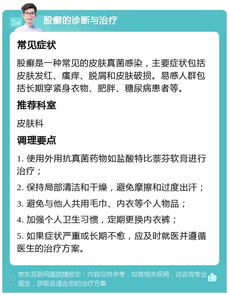 股癣的诊断与治疗 常见症状 股癣是一种常见的皮肤真菌感染，主要症状包括皮肤发红、瘙痒、脱屑和皮肤破损。易感人群包括长期穿紧身衣物、肥胖、糖尿病患者等。 推荐科室 皮肤科 调理要点 1. 使用外用抗真菌药物如盐酸特比萘芬软膏进行治疗； 2. 保持局部清洁和干燥，避免摩擦和过度出汗； 3. 避免与他人共用毛巾、内衣等个人物品； 4. 加强个人卫生习惯，定期更换内衣裤； 5. 如果症状严重或长期不愈，应及时就医并遵循医生的治疗方案。