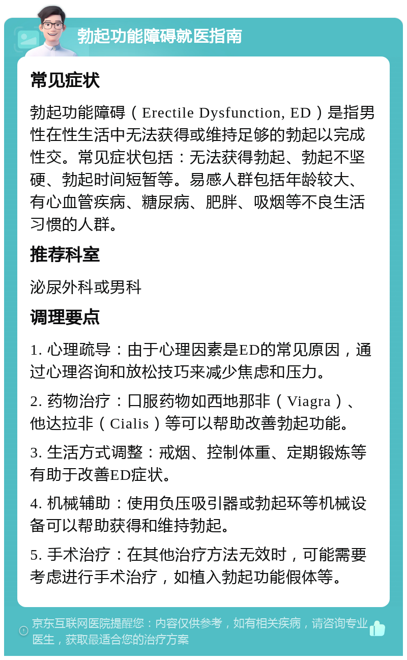 勃起功能障碍就医指南 常见症状 勃起功能障碍（Erectile Dysfunction, ED）是指男性在性生活中无法获得或维持足够的勃起以完成性交。常见症状包括：无法获得勃起、勃起不坚硬、勃起时间短暂等。易感人群包括年龄较大、有心血管疾病、糖尿病、肥胖、吸烟等不良生活习惯的人群。 推荐科室 泌尿外科或男科 调理要点 1. 心理疏导：由于心理因素是ED的常见原因，通过心理咨询和放松技巧来减少焦虑和压力。 2. 药物治疗：口服药物如西地那非（Viagra）、他达拉非（Cialis）等可以帮助改善勃起功能。 3. 生活方式调整：戒烟、控制体重、定期锻炼等有助于改善ED症状。 4. 机械辅助：使用负压吸引器或勃起环等机械设备可以帮助获得和维持勃起。 5. 手术治疗：在其他治疗方法无效时，可能需要考虑进行手术治疗，如植入勃起功能假体等。