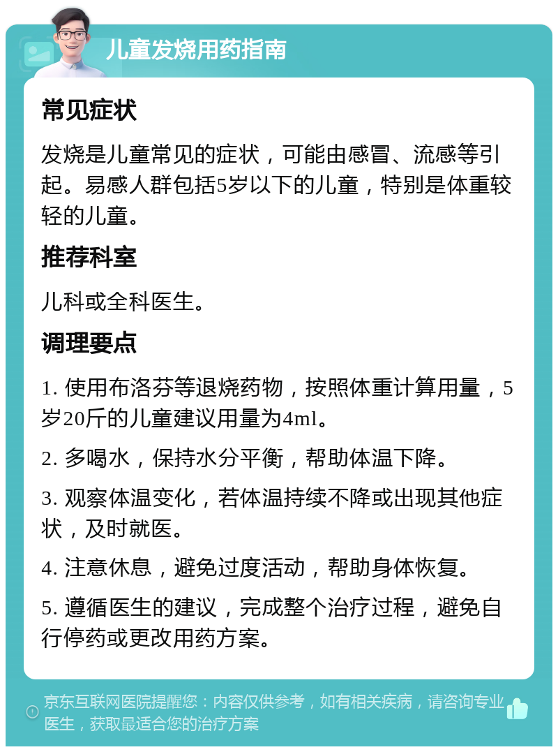 儿童发烧用药指南 常见症状 发烧是儿童常见的症状，可能由感冒、流感等引起。易感人群包括5岁以下的儿童，特别是体重较轻的儿童。 推荐科室 儿科或全科医生。 调理要点 1. 使用布洛芬等退烧药物，按照体重计算用量，5岁20斤的儿童建议用量为4ml。 2. 多喝水，保持水分平衡，帮助体温下降。 3. 观察体温变化，若体温持续不降或出现其他症状，及时就医。 4. 注意休息，避免过度活动，帮助身体恢复。 5. 遵循医生的建议，完成整个治疗过程，避免自行停药或更改用药方案。