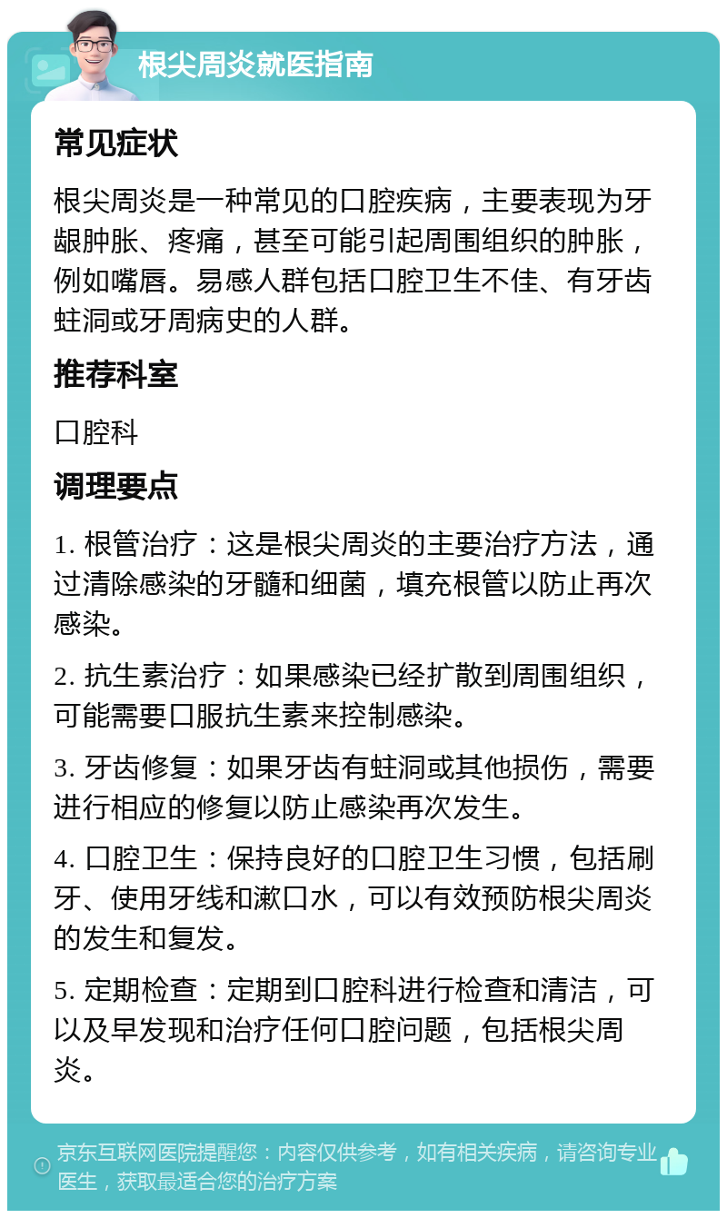 根尖周炎就医指南 常见症状 根尖周炎是一种常见的口腔疾病，主要表现为牙龈肿胀、疼痛，甚至可能引起周围组织的肿胀，例如嘴唇。易感人群包括口腔卫生不佳、有牙齿蛀洞或牙周病史的人群。 推荐科室 口腔科 调理要点 1. 根管治疗：这是根尖周炎的主要治疗方法，通过清除感染的牙髓和细菌，填充根管以防止再次感染。 2. 抗生素治疗：如果感染已经扩散到周围组织，可能需要口服抗生素来控制感染。 3. 牙齿修复：如果牙齿有蛀洞或其他损伤，需要进行相应的修复以防止感染再次发生。 4. 口腔卫生：保持良好的口腔卫生习惯，包括刷牙、使用牙线和漱口水，可以有效预防根尖周炎的发生和复发。 5. 定期检查：定期到口腔科进行检查和清洁，可以及早发现和治疗任何口腔问题，包括根尖周炎。