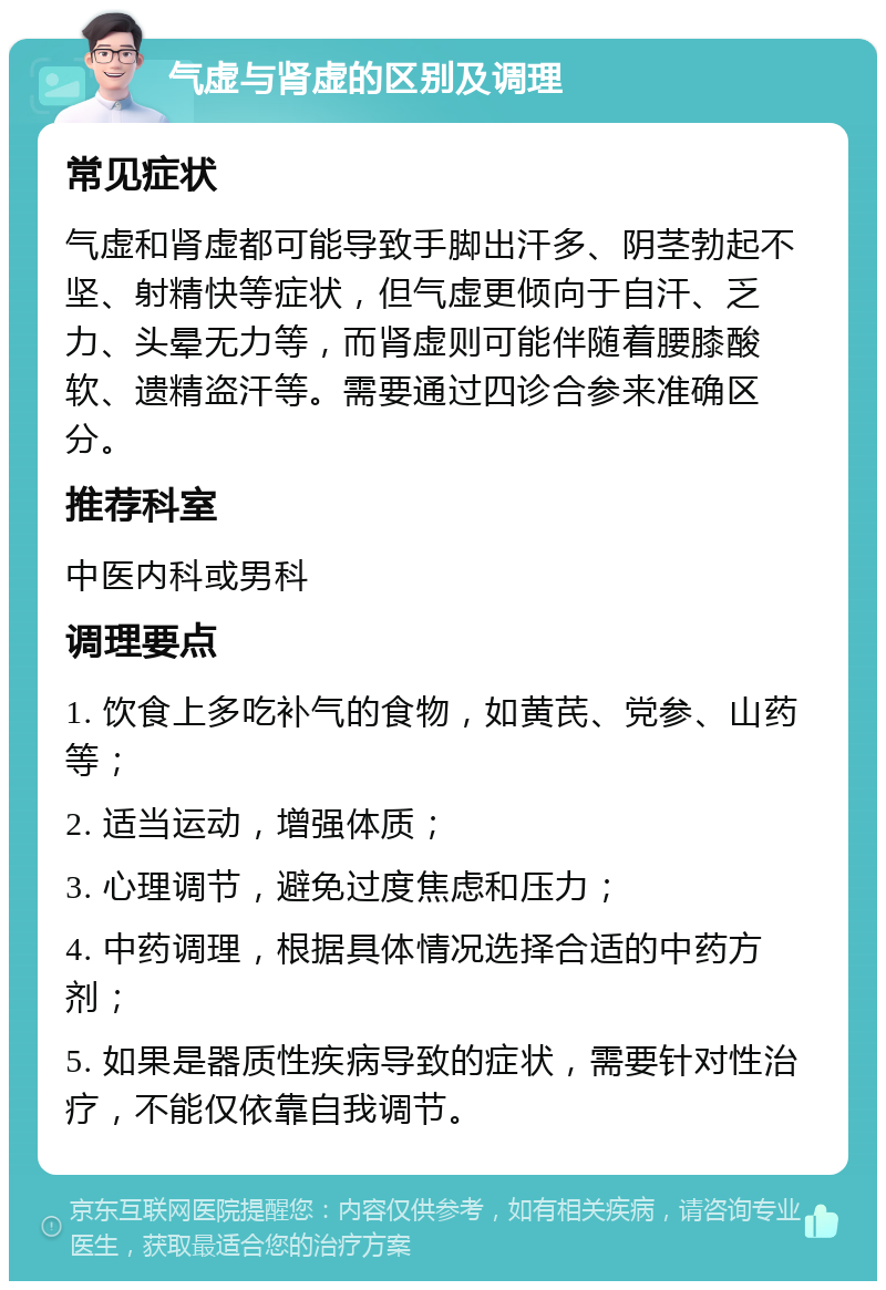 气虚与肾虚的区别及调理 常见症状 气虚和肾虚都可能导致手脚出汗多、阴茎勃起不坚、射精快等症状，但气虚更倾向于自汗、乏力、头晕无力等，而肾虚则可能伴随着腰膝酸软、遗精盗汗等。需要通过四诊合参来准确区分。 推荐科室 中医内科或男科 调理要点 1. 饮食上多吃补气的食物，如黄芪、党参、山药等； 2. 适当运动，增强体质； 3. 心理调节，避免过度焦虑和压力； 4. 中药调理，根据具体情况选择合适的中药方剂； 5. 如果是器质性疾病导致的症状，需要针对性治疗，不能仅依靠自我调节。