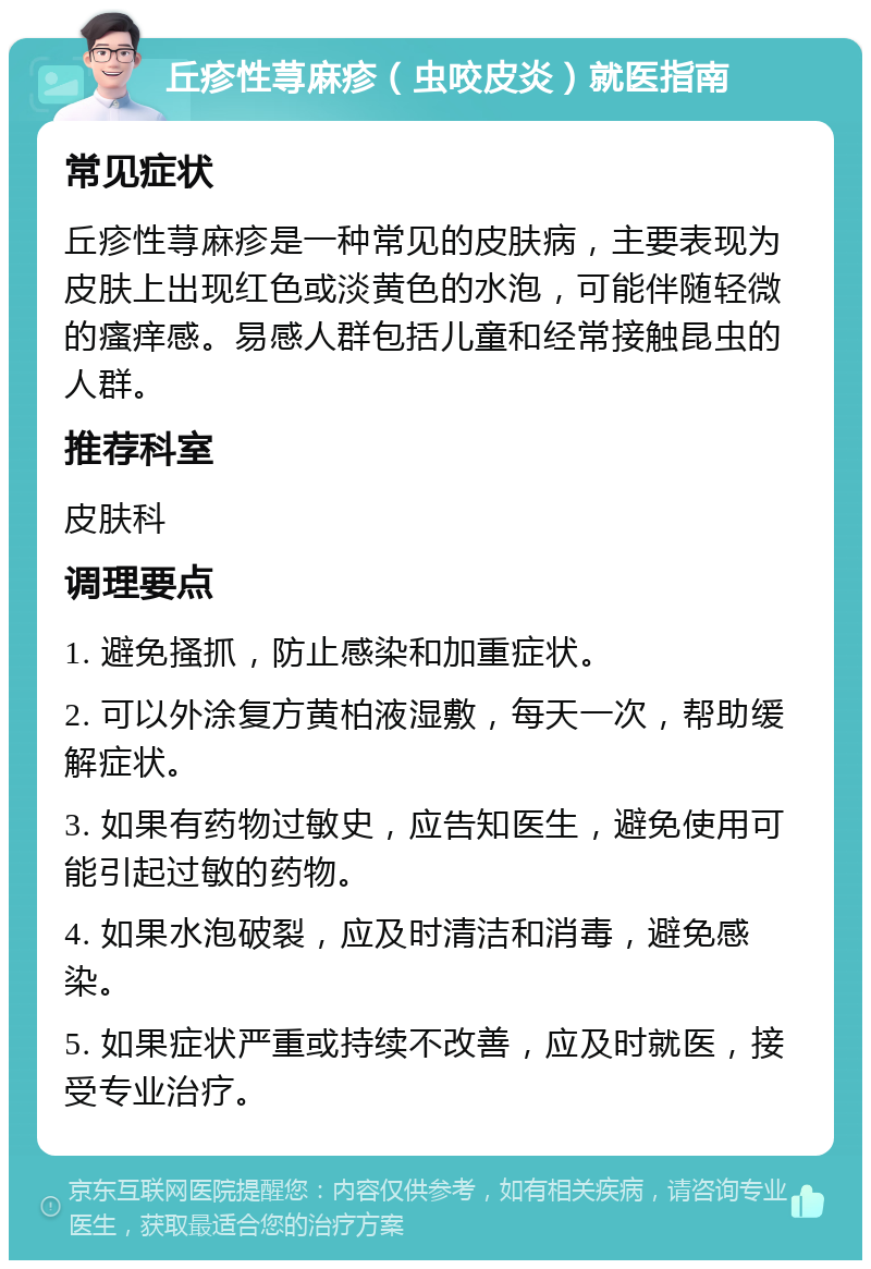 丘疹性荨麻疹（虫咬皮炎）就医指南 常见症状 丘疹性荨麻疹是一种常见的皮肤病，主要表现为皮肤上出现红色或淡黄色的水泡，可能伴随轻微的瘙痒感。易感人群包括儿童和经常接触昆虫的人群。 推荐科室 皮肤科 调理要点 1. 避免搔抓，防止感染和加重症状。 2. 可以外涂复方黄柏液湿敷，每天一次，帮助缓解症状。 3. 如果有药物过敏史，应告知医生，避免使用可能引起过敏的药物。 4. 如果水泡破裂，应及时清洁和消毒，避免感染。 5. 如果症状严重或持续不改善，应及时就医，接受专业治疗。