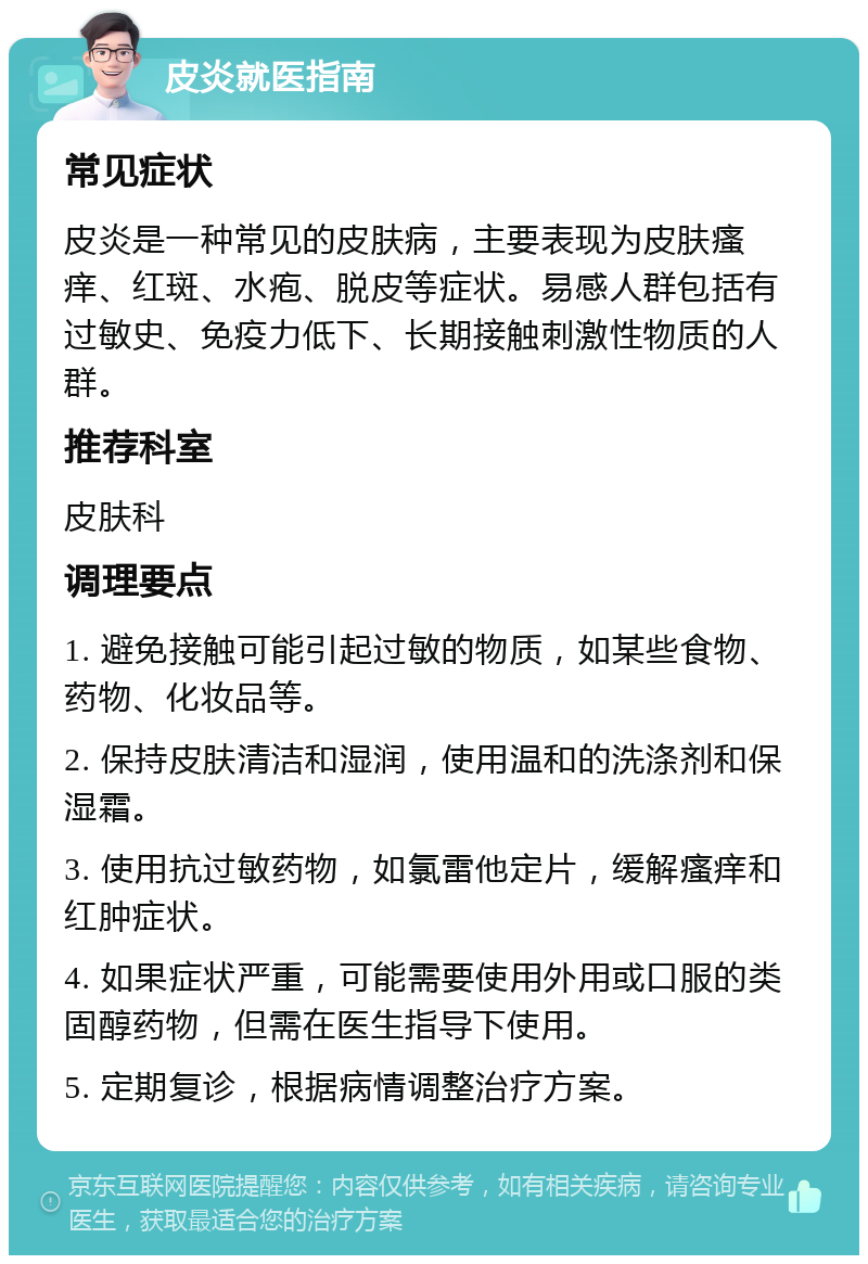 皮炎就医指南 常见症状 皮炎是一种常见的皮肤病，主要表现为皮肤瘙痒、红斑、水疱、脱皮等症状。易感人群包括有过敏史、免疫力低下、长期接触刺激性物质的人群。 推荐科室 皮肤科 调理要点 1. 避免接触可能引起过敏的物质，如某些食物、药物、化妆品等。 2. 保持皮肤清洁和湿润，使用温和的洗涤剂和保湿霜。 3. 使用抗过敏药物，如氯雷他定片，缓解瘙痒和红肿症状。 4. 如果症状严重，可能需要使用外用或口服的类固醇药物，但需在医生指导下使用。 5. 定期复诊，根据病情调整治疗方案。