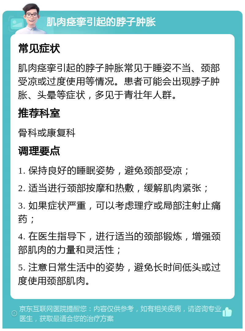 肌肉痉挛引起的脖子肿胀 常见症状 肌肉痉挛引起的脖子肿胀常见于睡姿不当、颈部受凉或过度使用等情况。患者可能会出现脖子肿胀、头晕等症状，多见于青壮年人群。 推荐科室 骨科或康复科 调理要点 1. 保持良好的睡眠姿势，避免颈部受凉； 2. 适当进行颈部按摩和热敷，缓解肌肉紧张； 3. 如果症状严重，可以考虑理疗或局部注射止痛药； 4. 在医生指导下，进行适当的颈部锻炼，增强颈部肌肉的力量和灵活性； 5. 注意日常生活中的姿势，避免长时间低头或过度使用颈部肌肉。