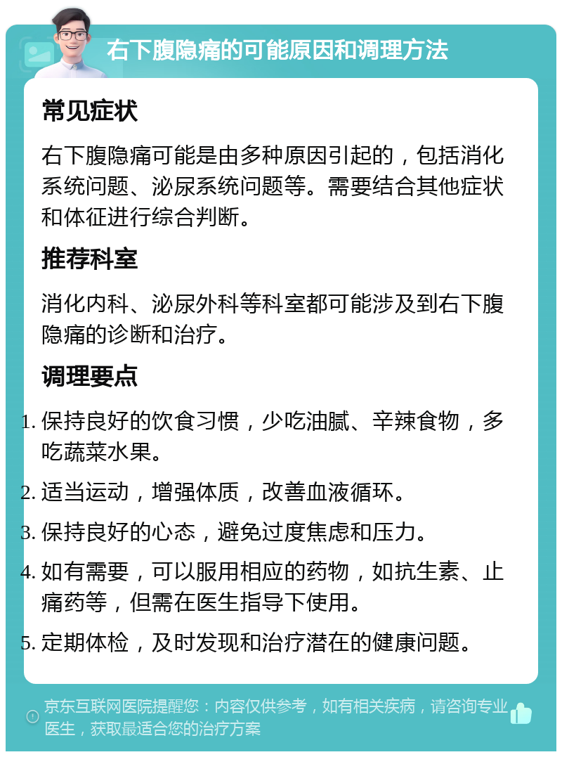 右下腹隐痛的可能原因和调理方法 常见症状 右下腹隐痛可能是由多种原因引起的，包括消化系统问题、泌尿系统问题等。需要结合其他症状和体征进行综合判断。 推荐科室 消化内科、泌尿外科等科室都可能涉及到右下腹隐痛的诊断和治疗。 调理要点 保持良好的饮食习惯，少吃油腻、辛辣食物，多吃蔬菜水果。 适当运动，增强体质，改善血液循环。 保持良好的心态，避免过度焦虑和压力。 如有需要，可以服用相应的药物，如抗生素、止痛药等，但需在医生指导下使用。 定期体检，及时发现和治疗潜在的健康问题。