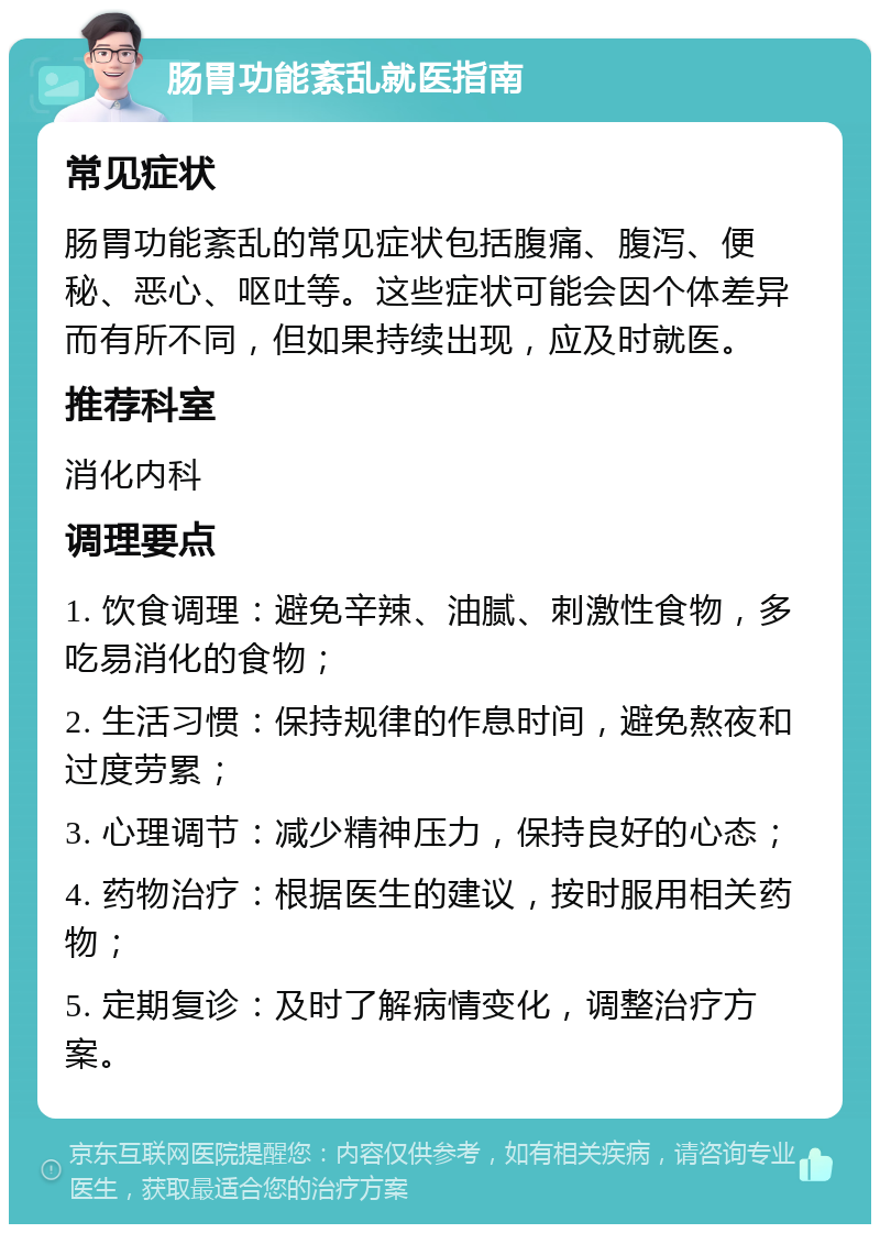 肠胃功能紊乱就医指南 常见症状 肠胃功能紊乱的常见症状包括腹痛、腹泻、便秘、恶心、呕吐等。这些症状可能会因个体差异而有所不同，但如果持续出现，应及时就医。 推荐科室 消化内科 调理要点 1. 饮食调理：避免辛辣、油腻、刺激性食物，多吃易消化的食物； 2. 生活习惯：保持规律的作息时间，避免熬夜和过度劳累； 3. 心理调节：减少精神压力，保持良好的心态； 4. 药物治疗：根据医生的建议，按时服用相关药物； 5. 定期复诊：及时了解病情变化，调整治疗方案。