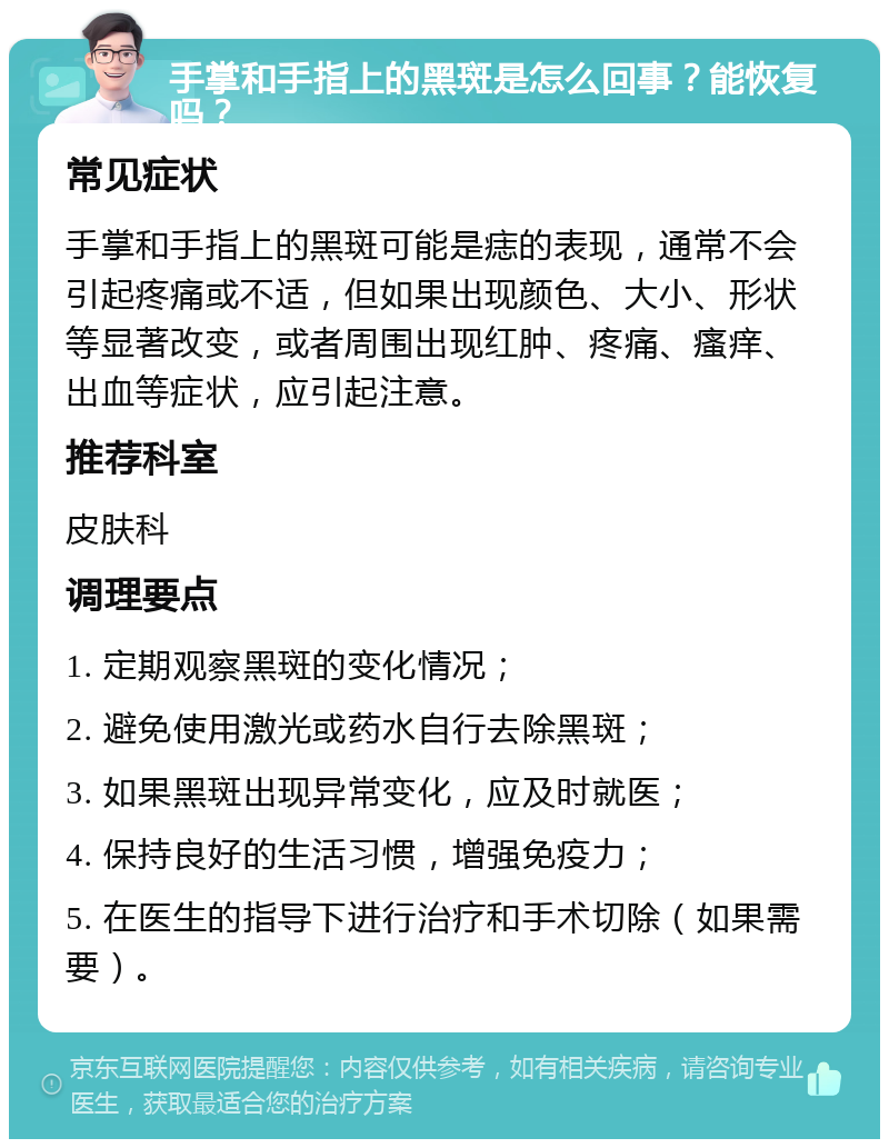 手掌和手指上的黑斑是怎么回事？能恢复吗？ 常见症状 手掌和手指上的黑斑可能是痣的表现，通常不会引起疼痛或不适，但如果出现颜色、大小、形状等显著改变，或者周围出现红肿、疼痛、瘙痒、出血等症状，应引起注意。 推荐科室 皮肤科 调理要点 1. 定期观察黑斑的变化情况； 2. 避免使用激光或药水自行去除黑斑； 3. 如果黑斑出现异常变化，应及时就医； 4. 保持良好的生活习惯，增强免疫力； 5. 在医生的指导下进行治疗和手术切除（如果需要）。