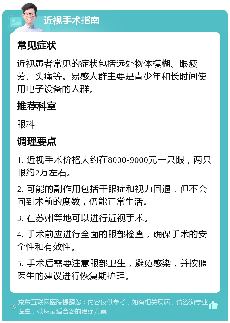 近视手术指南 常见症状 近视患者常见的症状包括远处物体模糊、眼疲劳、头痛等。易感人群主要是青少年和长时间使用电子设备的人群。 推荐科室 眼科 调理要点 1. 近视手术价格大约在8000-9000元一只眼，两只眼约2万左右。 2. 可能的副作用包括干眼症和视力回退，但不会回到术前的度数，仍能正常生活。 3. 在苏州等地可以进行近视手术。 4. 手术前应进行全面的眼部检查，确保手术的安全性和有效性。 5. 手术后需要注意眼部卫生，避免感染，并按照医生的建议进行恢复期护理。