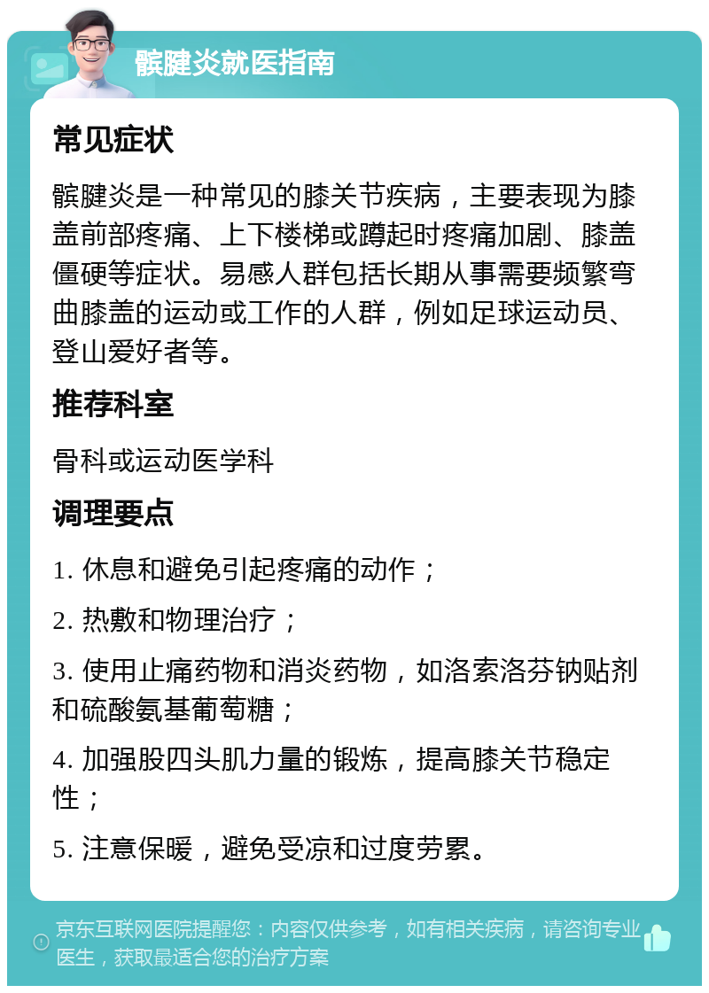 髌腱炎就医指南 常见症状 髌腱炎是一种常见的膝关节疾病，主要表现为膝盖前部疼痛、上下楼梯或蹲起时疼痛加剧、膝盖僵硬等症状。易感人群包括长期从事需要频繁弯曲膝盖的运动或工作的人群，例如足球运动员、登山爱好者等。 推荐科室 骨科或运动医学科 调理要点 1. 休息和避免引起疼痛的动作； 2. 热敷和物理治疗； 3. 使用止痛药物和消炎药物，如洛索洛芬钠贴剂和硫酸氨基葡萄糖； 4. 加强股四头肌力量的锻炼，提高膝关节稳定性； 5. 注意保暖，避免受凉和过度劳累。