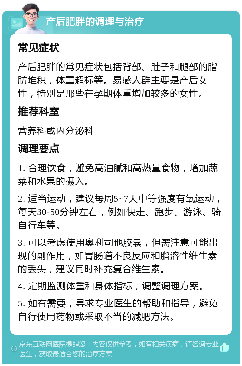 产后肥胖的调理与治疗 常见症状 产后肥胖的常见症状包括背部、肚子和腿部的脂肪堆积，体重超标等。易感人群主要是产后女性，特别是那些在孕期体重增加较多的女性。 推荐科室 营养科或内分泌科 调理要点 1. 合理饮食，避免高油腻和高热量食物，增加蔬菜和水果的摄入。 2. 适当运动，建议每周5~7天中等强度有氧运动，每天30-50分钟左右，例如快走、跑步、游泳、骑自行车等。 3. 可以考虑使用奥利司他胶囊，但需注意可能出现的副作用，如胃肠道不良反应和脂溶性维生素的丢失，建议同时补充复合维生素。 4. 定期监测体重和身体指标，调整调理方案。 5. 如有需要，寻求专业医生的帮助和指导，避免自行使用药物或采取不当的减肥方法。