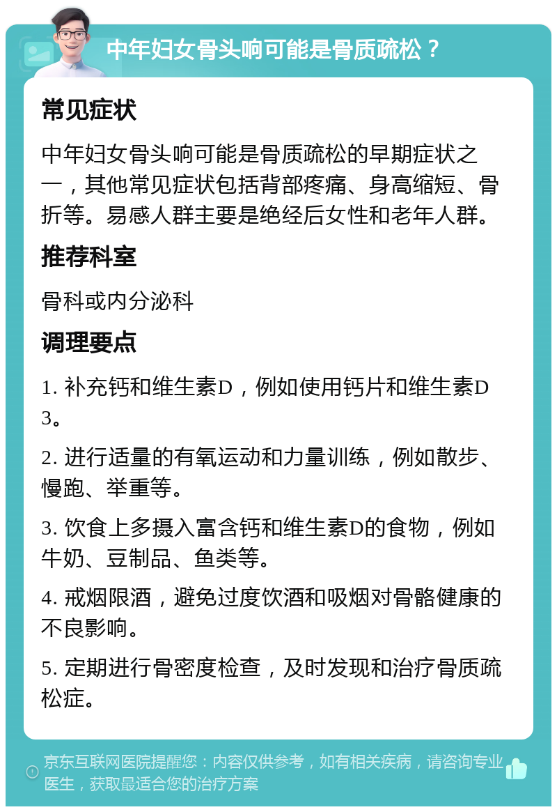 中年妇女骨头响可能是骨质疏松？ 常见症状 中年妇女骨头响可能是骨质疏松的早期症状之一，其他常见症状包括背部疼痛、身高缩短、骨折等。易感人群主要是绝经后女性和老年人群。 推荐科室 骨科或内分泌科 调理要点 1. 补充钙和维生素D，例如使用钙片和维生素D3。 2. 进行适量的有氧运动和力量训练，例如散步、慢跑、举重等。 3. 饮食上多摄入富含钙和维生素D的食物，例如牛奶、豆制品、鱼类等。 4. 戒烟限酒，避免过度饮酒和吸烟对骨骼健康的不良影响。 5. 定期进行骨密度检查，及时发现和治疗骨质疏松症。