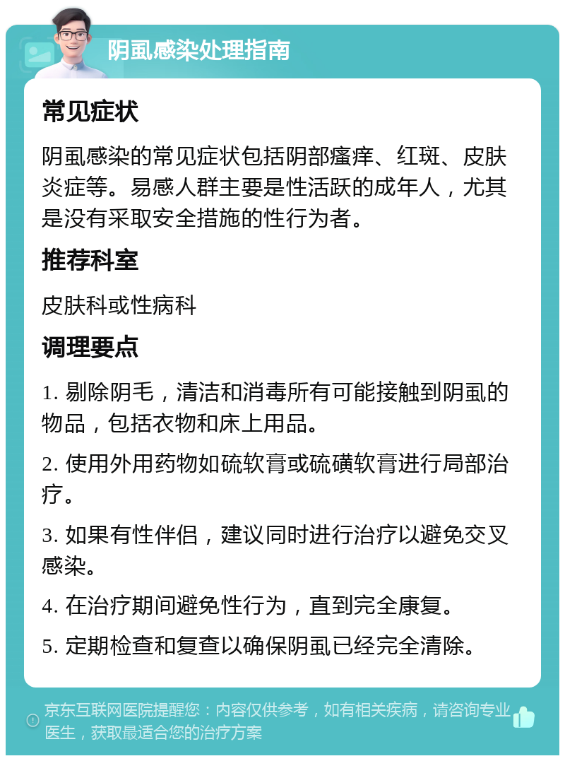 阴虱感染处理指南 常见症状 阴虱感染的常见症状包括阴部瘙痒、红斑、皮肤炎症等。易感人群主要是性活跃的成年人，尤其是没有采取安全措施的性行为者。 推荐科室 皮肤科或性病科 调理要点 1. 剔除阴毛，清洁和消毒所有可能接触到阴虱的物品，包括衣物和床上用品。 2. 使用外用药物如硫软膏或硫磺软膏进行局部治疗。 3. 如果有性伴侣，建议同时进行治疗以避免交叉感染。 4. 在治疗期间避免性行为，直到完全康复。 5. 定期检查和复查以确保阴虱已经完全清除。