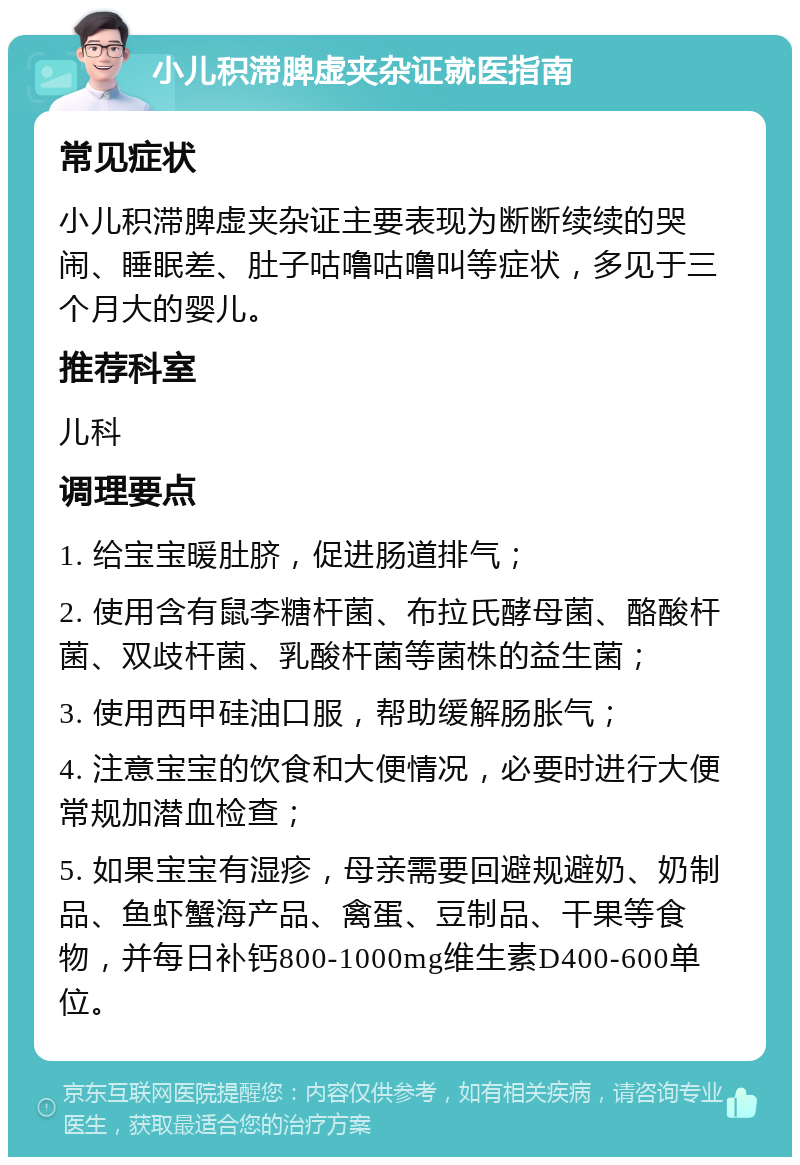 小儿积滞脾虚夹杂证就医指南 常见症状 小儿积滞脾虚夹杂证主要表现为断断续续的哭闹、睡眠差、肚子咕噜咕噜叫等症状，多见于三个月大的婴儿。 推荐科室 儿科 调理要点 1. 给宝宝暖肚脐，促进肠道排气； 2. 使用含有鼠李糖杆菌、布拉氏酵母菌、酪酸杆菌、双歧杆菌、乳酸杆菌等菌株的益生菌； 3. 使用西甲硅油口服，帮助缓解肠胀气； 4. 注意宝宝的饮食和大便情况，必要时进行大便常规加潜血检查； 5. 如果宝宝有湿疹，母亲需要回避规避奶、奶制品、鱼虾蟹海产品、禽蛋、豆制品、干果等食物，并每日补钙800-1000mg维生素D400-600单位。