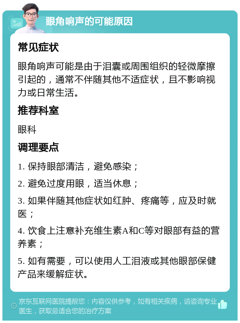 眼角响声的可能原因 常见症状 眼角响声可能是由于泪囊或周围组织的轻微摩擦引起的，通常不伴随其他不适症状，且不影响视力或日常生活。 推荐科室 眼科 调理要点 1. 保持眼部清洁，避免感染； 2. 避免过度用眼，适当休息； 3. 如果伴随其他症状如红肿、疼痛等，应及时就医； 4. 饮食上注意补充维生素A和C等对眼部有益的营养素； 5. 如有需要，可以使用人工泪液或其他眼部保健产品来缓解症状。