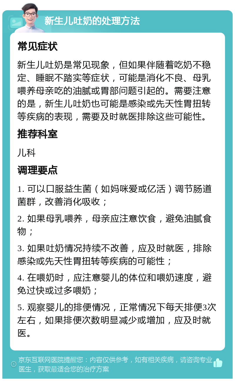 新生儿吐奶的处理方法 常见症状 新生儿吐奶是常见现象，但如果伴随着吃奶不稳定、睡眠不踏实等症状，可能是消化不良、母乳喂养母亲吃的油腻或胃部问题引起的。需要注意的是，新生儿吐奶也可能是感染或先天性胃扭转等疾病的表现，需要及时就医排除这些可能性。 推荐科室 儿科 调理要点 1. 可以口服益生菌（如妈咪爱或亿活）调节肠道菌群，改善消化吸收； 2. 如果母乳喂养，母亲应注意饮食，避免油腻食物； 3. 如果吐奶情况持续不改善，应及时就医，排除感染或先天性胃扭转等疾病的可能性； 4. 在喂奶时，应注意婴儿的体位和喂奶速度，避免过快或过多喂奶； 5. 观察婴儿的排便情况，正常情况下每天排便3次左右，如果排便次数明显减少或增加，应及时就医。