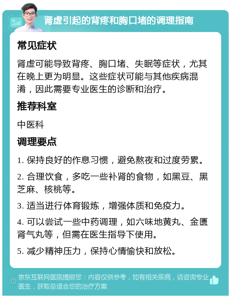 肾虚引起的背疼和胸口堵的调理指南 常见症状 肾虚可能导致背疼、胸口堵、失眠等症状，尤其在晚上更为明显。这些症状可能与其他疾病混淆，因此需要专业医生的诊断和治疗。 推荐科室 中医科 调理要点 1. 保持良好的作息习惯，避免熬夜和过度劳累。 2. 合理饮食，多吃一些补肾的食物，如黑豆、黑芝麻、核桃等。 3. 适当进行体育锻炼，增强体质和免疫力。 4. 可以尝试一些中药调理，如六味地黄丸、金匮肾气丸等，但需在医生指导下使用。 5. 减少精神压力，保持心情愉快和放松。