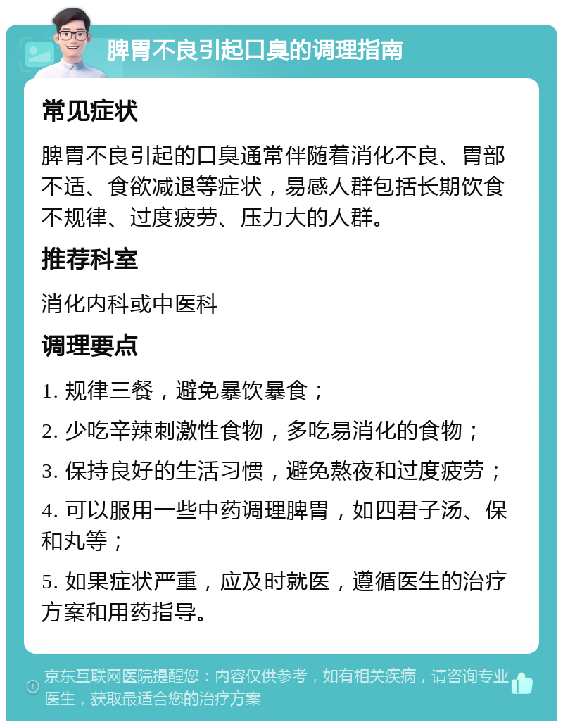 脾胃不良引起口臭的调理指南 常见症状 脾胃不良引起的口臭通常伴随着消化不良、胃部不适、食欲减退等症状，易感人群包括长期饮食不规律、过度疲劳、压力大的人群。 推荐科室 消化内科或中医科 调理要点 1. 规律三餐，避免暴饮暴食； 2. 少吃辛辣刺激性食物，多吃易消化的食物； 3. 保持良好的生活习惯，避免熬夜和过度疲劳； 4. 可以服用一些中药调理脾胃，如四君子汤、保和丸等； 5. 如果症状严重，应及时就医，遵循医生的治疗方案和用药指导。