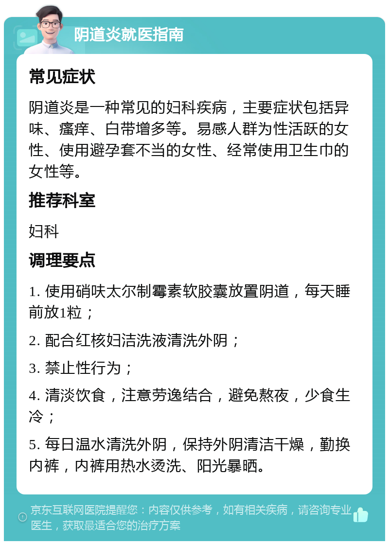 阴道炎就医指南 常见症状 阴道炎是一种常见的妇科疾病，主要症状包括异味、瘙痒、白带增多等。易感人群为性活跃的女性、使用避孕套不当的女性、经常使用卫生巾的女性等。 推荐科室 妇科 调理要点 1. 使用硝呋太尔制霉素软胶囊放置阴道，每天睡前放1粒； 2. 配合红核妇洁洗液清洗外阴； 3. 禁止性行为； 4. 清淡饮食，注意劳逸结合，避免熬夜，少食生冷； 5. 每日温水清洗外阴，保持外阴清洁干燥，勤换内裤，内裤用热水烫洗、阳光暴晒。