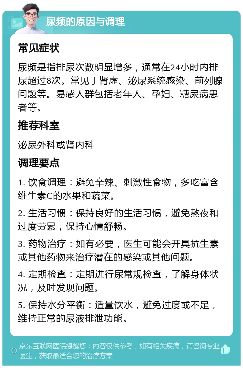 尿频的原因与调理 常见症状 尿频是指排尿次数明显增多，通常在24小时内排尿超过8次。常见于肾虚、泌尿系统感染、前列腺问题等。易感人群包括老年人、孕妇、糖尿病患者等。 推荐科室 泌尿外科或肾内科 调理要点 1. 饮食调理：避免辛辣、刺激性食物，多吃富含维生素C的水果和蔬菜。 2. 生活习惯：保持良好的生活习惯，避免熬夜和过度劳累，保持心情舒畅。 3. 药物治疗：如有必要，医生可能会开具抗生素或其他药物来治疗潜在的感染或其他问题。 4. 定期检查：定期进行尿常规检查，了解身体状况，及时发现问题。 5. 保持水分平衡：适量饮水，避免过度或不足，维持正常的尿液排泄功能。