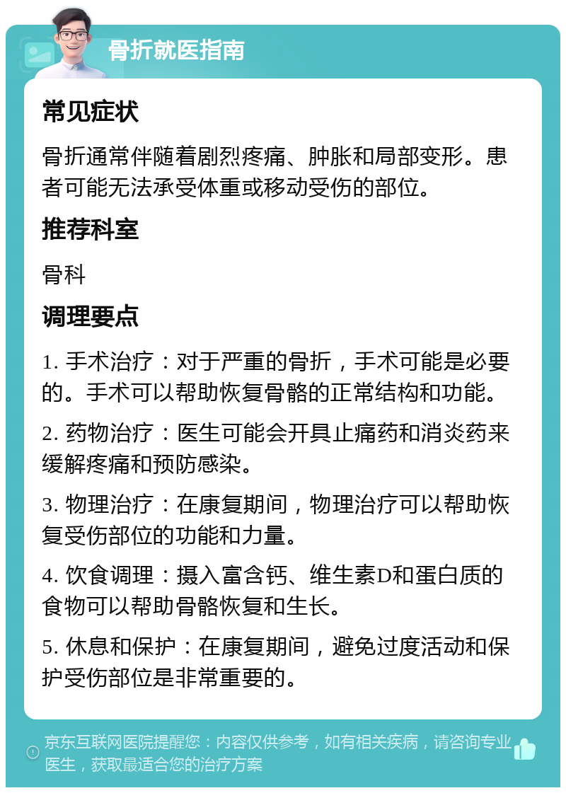 骨折就医指南 常见症状 骨折通常伴随着剧烈疼痛、肿胀和局部变形。患者可能无法承受体重或移动受伤的部位。 推荐科室 骨科 调理要点 1. 手术治疗：对于严重的骨折，手术可能是必要的。手术可以帮助恢复骨骼的正常结构和功能。 2. 药物治疗：医生可能会开具止痛药和消炎药来缓解疼痛和预防感染。 3. 物理治疗：在康复期间，物理治疗可以帮助恢复受伤部位的功能和力量。 4. 饮食调理：摄入富含钙、维生素D和蛋白质的食物可以帮助骨骼恢复和生长。 5. 休息和保护：在康复期间，避免过度活动和保护受伤部位是非常重要的。