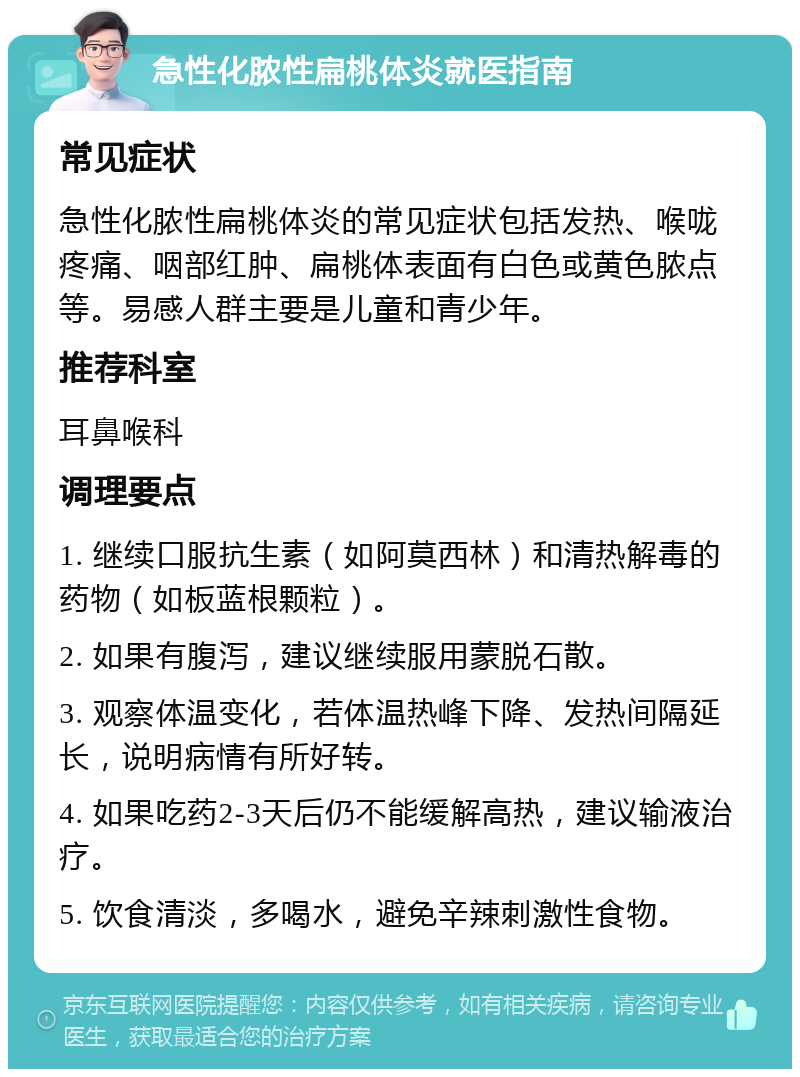 急性化脓性扁桃体炎就医指南 常见症状 急性化脓性扁桃体炎的常见症状包括发热、喉咙疼痛、咽部红肿、扁桃体表面有白色或黄色脓点等。易感人群主要是儿童和青少年。 推荐科室 耳鼻喉科 调理要点 1. 继续口服抗生素（如阿莫西林）和清热解毒的药物（如板蓝根颗粒）。 2. 如果有腹泻，建议继续服用蒙脱石散。 3. 观察体温变化，若体温热峰下降、发热间隔延长，说明病情有所好转。 4. 如果吃药2-3天后仍不能缓解高热，建议输液治疗。 5. 饮食清淡，多喝水，避免辛辣刺激性食物。