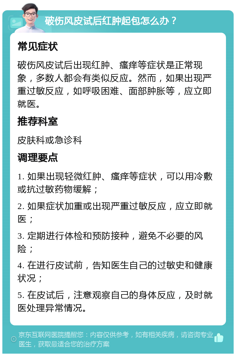 破伤风皮试后红肿起包怎么办？ 常见症状 破伤风皮试后出现红肿、瘙痒等症状是正常现象，多数人都会有类似反应。然而，如果出现严重过敏反应，如呼吸困难、面部肿胀等，应立即就医。 推荐科室 皮肤科或急诊科 调理要点 1. 如果出现轻微红肿、瘙痒等症状，可以用冷敷或抗过敏药物缓解； 2. 如果症状加重或出现严重过敏反应，应立即就医； 3. 定期进行体检和预防接种，避免不必要的风险； 4. 在进行皮试前，告知医生自己的过敏史和健康状况； 5. 在皮试后，注意观察自己的身体反应，及时就医处理异常情况。