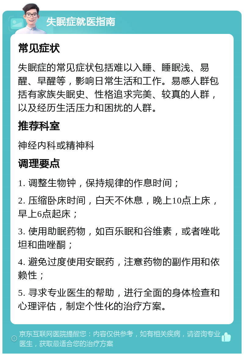 失眠症就医指南 常见症状 失眠症的常见症状包括难以入睡、睡眠浅、易醒、早醒等，影响日常生活和工作。易感人群包括有家族失眠史、性格追求完美、较真的人群，以及经历生活压力和困扰的人群。 推荐科室 神经内科或精神科 调理要点 1. 调整生物钟，保持规律的作息时间； 2. 压缩卧床时间，白天不休息，晚上10点上床，早上6点起床； 3. 使用助眠药物，如百乐眠和谷维素，或者唑吡坦和曲唑酮； 4. 避免过度使用安眠药，注意药物的副作用和依赖性； 5. 寻求专业医生的帮助，进行全面的身体检查和心理评估，制定个性化的治疗方案。