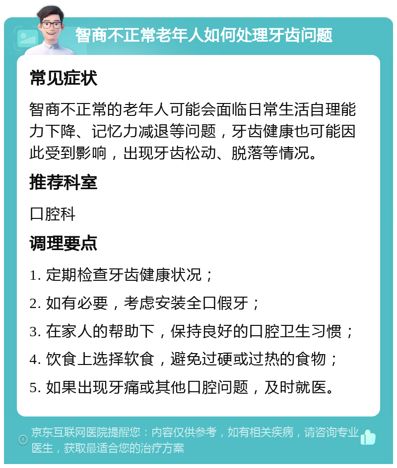 智商不正常老年人如何处理牙齿问题 常见症状 智商不正常的老年人可能会面临日常生活自理能力下降、记忆力减退等问题，牙齿健康也可能因此受到影响，出现牙齿松动、脱落等情况。 推荐科室 口腔科 调理要点 1. 定期检查牙齿健康状况； 2. 如有必要，考虑安装全口假牙； 3. 在家人的帮助下，保持良好的口腔卫生习惯； 4. 饮食上选择软食，避免过硬或过热的食物； 5. 如果出现牙痛或其他口腔问题，及时就医。