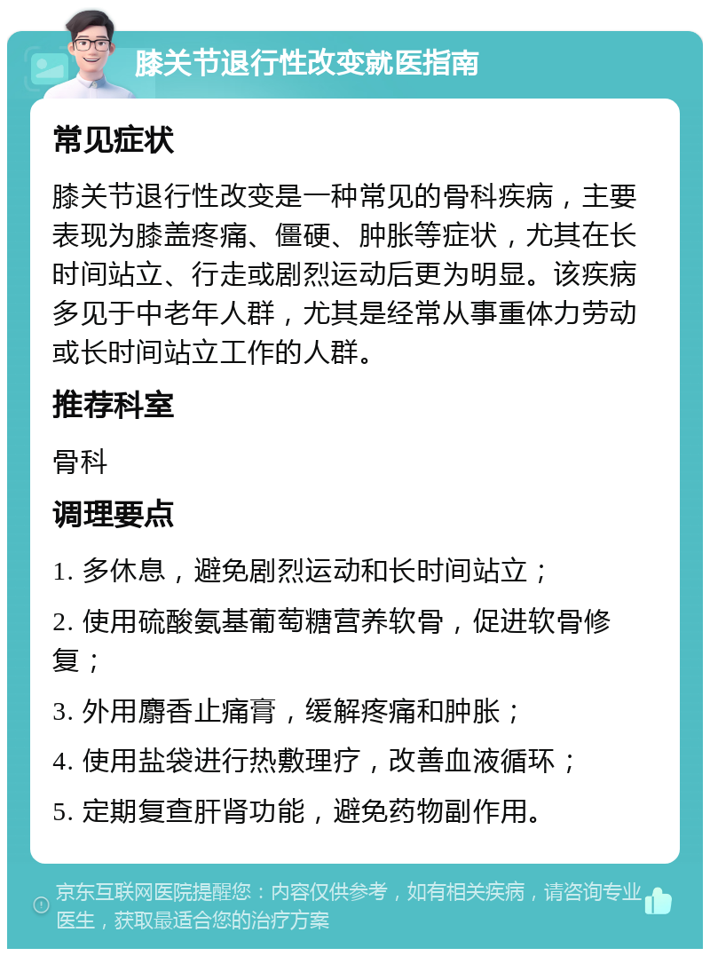 膝关节退行性改变就医指南 常见症状 膝关节退行性改变是一种常见的骨科疾病，主要表现为膝盖疼痛、僵硬、肿胀等症状，尤其在长时间站立、行走或剧烈运动后更为明显。该疾病多见于中老年人群，尤其是经常从事重体力劳动或长时间站立工作的人群。 推荐科室 骨科 调理要点 1. 多休息，避免剧烈运动和长时间站立； 2. 使用硫酸氨基葡萄糖营养软骨，促进软骨修复； 3. 外用麝香止痛膏，缓解疼痛和肿胀； 4. 使用盐袋进行热敷理疗，改善血液循环； 5. 定期复查肝肾功能，避免药物副作用。